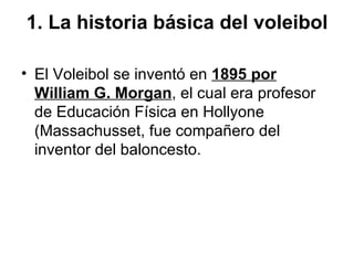 1. La historia básica del voleibol

• El Voleibol se inventó en 1895 por
  William G. Morgan, el cual era profesor
  de Ed...