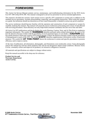 FOREWORD
This Arctic Cat Service Manual contains service, maintenance, and troubleshooting information for the 2010 Arctic
Cat ATV 300 Utility/DVX 300. This manual is designed to aid service personnel in service-oriented applications.
This manual is divided into sections. Each section covers a specific ATV component or system and, in addition to the
standard service procedures, includes disassembling, inspecting, and assembling instructions. When using this manual
as a guide, the technician should use discretion as to how much disassembly is needed to correct any given condition.
The service technician should become familiar with the operation and construction of each component or system by
carefully studying this manual. This manual will assist the service technician in becoming more aware of and efficient
with servicing procedures. Such efficiency not only helps build consumer confidence but also saves time and labor.
All Arctic Cat ATV publications and decals display the words Warning, Caution, Note, and At This Point to emphasize
important information. The symbol ! WARNING identifies personal safety-related information. Be sure to fol-
low the directive because it deals with the possibility of severe personal injury or even death. A CAUTION identi-
fies unsafe practices which may result in ATV-related damage. Follow the directive because it deals with the possibility
of damaging part or parts of the ATV. The symbol  NOTE: identifies supplementary information worthy of particular
attention. The symbol  AT THIS POINT directs the technician to certain and specific procedures to promote
efficiency and to improve clarity.
At the time of publication, all information, photographs, and illustrations were technically correct. Some photographs
used in this manual are used for clarity purposes only and are not designed to depict actual conditions. Because Arctic
Cat Inc. constantly refines and improves its products, no retroactive obligation is incurred.
All materials and specifications are subject to change without notice.
Keep this manual accessible in the shop area for reference.
Product Service and
Warranty Department
Arctic Cat Inc.
© 2009 Arctic Cat Inc. November 2009
®™ Trademarks of Arctic Cat Inc., Thief River Falls, MN 56701
 