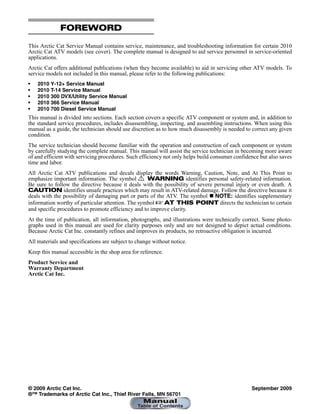 FOREWORD
This Arctic Cat Service Manual contains service, maintenance, and troubleshooting information for certain 2010
Arctic Cat ATV models (see cover). The complete manual is designed to aid service personnel in service-oriented
applications.
Arctic Cat offers additional publications (when they become available) to aid in servicing other ATV models. To
service models not included in this manual, please refer to the following publications:
• 2010 Y-12+ Service Manual
• 2010 T-14 Service Manual
• 2010 300 DVX/Utility Service Manual
• 2010 366 Service Manual
• 2010 700 Diesel Service Manual
This manual is divided into sections. Each section covers a specific ATV component or system and, in addition to
the standard service procedures, includes disassembling, inspecting, and assembling instructions. When using this
manual as a guide, the technician should use discretion as to how much disassembly is needed to correct any given
condition.
The service technician should become familiar with the operation and construction of each component or system
by carefully studying the complete manual. This manual will assist the service technician in becoming more aware
of and efficient with servicing procedures. Such efficiency not only helps build consumer confidence but also saves
time and labor.
All Arctic Cat ATV publications and decals display the words Warning, Caution, Note, and At This Point to
emphasize important information. The symbol ! WARNING identifies personal safety-related information.
Be sure to follow the directive because it deals with the possibility of severe personal injury or even death. A
CAUTION identifies unsafe practices which may result in ATV-related damage. Follow the directive because it
deals with the possibility of damaging part or parts of the ATV. The symbol  NOTE: identifies supplementary
information worthy of particular attention. The symbol  AT THIS POINT directs the technician to certain
and specific procedures to promote efficiency and to improve clarity.
At the time of publication, all information, photographs, and illustrations were technically correct. Some photo-
graphs used in this manual are used for clarity purposes only and are not designed to depict actual conditions.
Because Arctic Cat Inc. constantly refines and improves its products, no retroactive obligation is incurred.
All materials and specifications are subject to change without notice.
Keep this manual accessible in the shop area for reference.
Product Service and
Warranty Department
Arctic Cat Inc.
© 2009 Arctic Cat Inc. September 2009
®™ Trademarks of Arctic Cat Inc., Thief River Falls, MN 56701
 