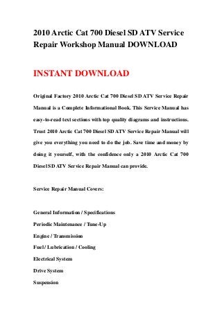 2010 Arctic Cat 700 Diesel SD ATV Service
Repair Workshop Manual DOWNLOAD
INSTANT DOWNLOAD
Original Factory 2010 Arctic Cat 700 Diesel SD ATV Service Repair
Manual is a Complete Informational Book. This Service Manual has
easy-to-read text sections with top quality diagrams and instructions.
Trust 2010 Arctic Cat 700 Diesel SD ATV Service Repair Manual will
give you everything you need to do the job. Save time and money by
doing it yourself, with the confidence only a 2010 Arctic Cat 700
Diesel SD ATV Service Repair Manual can provide.
Service Repair Manual Covers:
General Information / Specifications
Periodic Maintenance / Tune-Up
Engine / Transmission
Fuel / Lubrication / Cooling
Electrical System
Drive System
Suspension
 