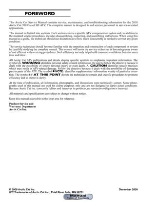 FOREWORD
This Arctic Cat Service Manual contains service, maintenance, and troubleshooting information for the 2010
Arctic Cat 700 Diesel SD ATV. The complete manual is designed to aid service personnel in service-oriented
applications.
This manual is divided into sections. Each section covers a specific ATV component or system and, in addition to
the standard service procedures, includes disassembling, inspecting, and assembling instructions. When using this
manual as a guide, the technician should use discretion as to how much disassembly is needed to correct any given
condition.
The service technician should become familiar with the operation and construction of each component or system
by carefully studying the complete manual. This manual will assist the service technician in becoming more aware
of and efficient with servicing procedures. Such efficiency not only helps build consumer confidence but also saves
time and labor.
All Arctic Cat ATV publications and decals display specific symbols to emphasize important information. The
symbol ! WARNING identifies personal safety-related information. Be sure to follow the directive because it
deals with the possibility of severe personal injury or even death. A CAUTION identifies unsafe practices
which may result in ATV-related damage. Follow the directive because it deals with the possibility of damaging
part or parts of the ATV. The symbol  NOTE: identifies supplementary information worthy of particular atten-
tion. The symbol  AT THIS POINT directs the technician to certain and specific procedures to promote
efficiency and to improve clarity.
At the time of publication, all information, photographs, and illustrations were technically correct. Some photo-
graphs used in this manual are used for clarity purposes only and are not designed to depict actual conditions.
Because Arctic Cat Inc. constantly refines and improves its products, no retroactive obligation is incurred.
All materials and specifications are subject to change without notice.
Keep this manual accessible in the shop area for reference.
Product Service and
Warranty Department
Arctic Cat Inc.
© 2009 Arctic Cat Inc. December 2009
®™ Trademarks of Arctic Cat Inc., Thief River Falls, MN 56701
 