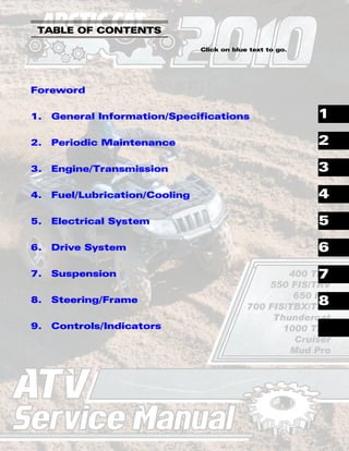 TM
SHARE OUR PASSION.
ATV
ATV
Service Manual
Service Manual
400 TRV
550 FIS/TRV
650 FIS
700 FIS/TBX/TRV
Thundercat
1000 TRV
Cruiser
Mud Pro
TABLE OF CONTENTS
Click on blue text to go.
Foreword
1. General Information/Specifications
2. Periodic Maintenance
3. Engine/Transmission
4. Fuel/Lubrication/Cooling
5. Electrical System
6. Drive System
7. Suspension
8. Steering/Frame
9. Controls/Indicators
1
2
3
4
5
6
7
8
 