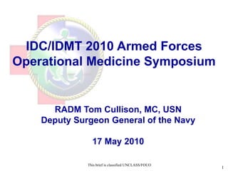 IDC/IDMT 2010 Armed Forces
Operational Medicine Symposium
           UNCLASSIFIED//FOUO


      RADM Tom Cullison, MC, USN
    Deputy Surgeon General of the Navy

                17 May 2010

              This brief is classified UNCLASS/FOUO
                                                      UNCLASSIFIED//FOUO   1
 