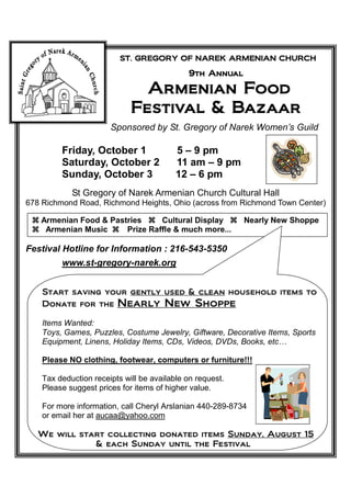 ST. GREGORY OF NAREK ARMENIAN CHURCH

                                             9th Annual

                                         Food
                               Armenian Food
                             Festival & Bazaar
                       Sponsored by St. Gregory of Narek Women’s Guild

         Friday, October 1                5 – 9 pm
         Saturday, October 2              11 am – 9 pm
         Sunday, October 3                12 – 6 pm
            St Gregory of Narek Armenian Church Cultural Hall
678 Richmond Road, Richmond Heights, Ohio (across from Richmond Town Center)

   Armenian Food & Pastries     Cultural Display           Nearly New Shoppe
    Armenian Music     Prize Raffle & much more...

Festival Hotline for Information : 216-543-5350
         www.st-gregory-narek.org


    Start saving your gently used & clean household items to
    Donate for the Nearly New Shoppe

    Items Wanted:
    Toys, Games, Puzzles, Costume Jewelry, Giftware, Decorative Items, Sports
    Equipment, Linens, Holiday Items, CDs, Videos, DVDs, Books, etc…

    Please NO clothing, footwear, computers or furniture!!!

    Tax deduction receipts will be available on request.
    Please suggest prices for items of higher value.

    For more information, call Cheryl Arslanian 440-289-8734
    or email her at aucaa@yahoo.com

   We will start collecting donated items Sunday, August 15
              & each Sunday until the Festival
 