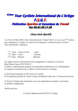 41 è m e
  41 è m e
             Tour Cycliste International de L’Ariège
                                       F . S. G. T .
         Fédération Sportive et Gymnique du Travail
                                F a x 0 5 .6 1 .0 5 . 1 7 .2 8

                                  Chers Amis Sportifs

 Le 29 et le 30 Mai 2010 le Tour International de l’Ariège F.S.G.T en sera à sa 41ème édition,
qui se disputera en 3 étapes. La remise des récompenses se déroulera après l’arrivée
salle Paul Dardier à Mirepoix.


   - 1ère étape : Lézat sur Lèze - Auzat
   - 2ème étape : Léran          - Camurac
      ème
   - 3 étape : Belcaire          - Mirepoix

Les équipes devront faire parvenir leurs engagements 4 semaines à l’avance à
Mme Moreno Fanny 05 61 68 63 11
Ce délai est impératif pour préparer les programmes publicitaires et les hébergements.
Les équipes ne respectant pas ce délai ne seront pas prises en charge.

Le droit de participation est de15 euros par coureur.
Il est également possible de retenir le repas de dimanche midi pour 15 euros par personne.

Le Tour de l’Ariège étant informatisé, nous vous demandons de remplir correctement
les feuilles d’engagement.

Amitiés sportives

                         Le Comité Départemental F.S.G.T de l’Ariège
 