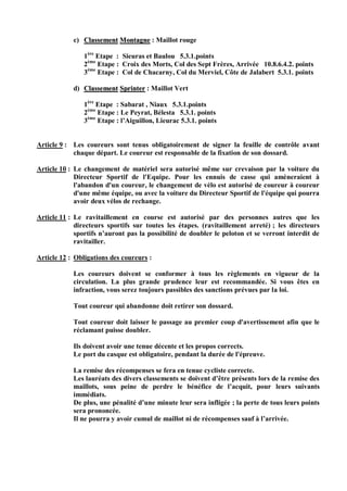 c) Classement Montagne : Maillot rouge

                1ère Etape : Sieuras et Baulou 5.3.1.points
                2ème Etape : Croix des Morts, Col des Sept Frères, Arrivée 10.8.6.4.2. points
                3ème Etape : Col de Chacarny, Col du Merviel, Côte de Jalabert 5.3.1. points

            d) Classement Sprinter : Maillot Vert

                1ère Etape : Sabarat , Niaux 5.3.1.points
                2ème Etape : Le Peyrat, Bélesta 5.3.1. points
                3ème Etape : l’Aiguillon, Lieurac 5.3.1. points


Article 9 : Les coureurs sont tenus obligatoirement de signer la feuille de contrôle avant
            chaque départ. Le coureur est responsable de la fixation de son dossard.

Article 10 : Le changement de matériel sera autorisé même sur crevaison par la voiture du
             Directeur Sportif de l'Equipe. Pour les ennuis de casse qui amèneraient à
             l'abandon d'un coureur, le changement de vélo est autorisé de coureur à coureur
             d'une même équipe, ou avec la voiture du Directeur Sportif de l'équipe qui pourra
             avoir deux vélos de rechange.

Article 11 : Le ravitaillement en course est autorisé par des personnes autres que les
             directeurs sportifs sur toutes les étapes. (ravitaillement arreté) ; les directeurs
             sportifs n’auront pas la possibilité de doubler le peloton et se verront interdit de
             ravitailler.

Article 12 : Obligations des coureurs :

            Les coureurs doivent se conformer à tous les règlements en vigueur de la
            circulation. La plus grande prudence leur est recommandée. Si vous êtes en
            infraction, vous serez toujours passibles des sanctions prévues par la loi.

            Tout coureur qui abandonne doit retirer son dossard.

            Tout coureur doit laisser le passage au premier coup d'avertissement afin que le
            réclamant puisse doubler.

            Ils doivent avoir une tenue décente et les propos corrects.
            Le port du casque est obligatoire, pendant la durée de l'épreuve.

            La remise des récompenses se fera en tenue cycliste correcte.
            Les lauréats des divers classements se doivent d’être présents lors de la remise des
            maillots, sous peine de perdre le bénéfice de l’acquit, pour leurs suivants
            immédiats.
            De plus, une pénalité d’une minute leur sera infligée ; la perte de tous leurs points
            sera prononcée.
            Il ne pourra y avoir cumul de maillot ni de récompenses sauf à l’arrivée.
 