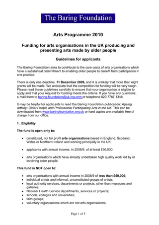 Arts Programme 2010

   Funding for arts organisations in the UK producing and
           presenting arts made by older people

                            Guidelines for applicants

The Baring Foundation aims to contribute to the core costs of arts organisations which
have a substantial commitment to enabling older people to benefit from participation in
arts practice.

There is only one deadline, 11 December 2009, and it is unlikely that more than eight
grants will be made. We anticipate that the competition for funding will be very tough.
Please read these guidelines carefully to ensure that your organisation is eligible to
apply and that your request for funding meets the criteria. If you have any questions,
e-mail them to baring.foundation@uk.ing.com or telephone 020 7767 1348.

It may be helpful for applicants to read the Baring Foundation publication: Ageing
Artfully: Older People and Professional Participatory Arts in the UK. This can be
downloaded from www.baringfoundation.org.uk or hard copies are available free of
charge from our office.

1. Eligibility

The fund is open only to:

   •   constituted, not for profit arts organisations based in England, Scotland,
       Wales or Northern Ireland and working principally in the UK;

   •   applicants with annual income, in 2008/9, of at least £50,000;

   •   arts organisations which have already undertaken high quality work led by or
       involving older people.

This fund is NOT open to:

   •   arts organisations with annual income in 2008/9 of less than £50,000;
   •   individual artists and informal, unconstituted groups of artists;
   •   local authority services, departments or projects, other than museums and
       galleries;
   •   National Health Service departments, services or projects;
   •   schools, colleges and universities;
   •   faith groups;
   •   voluntary organisations which are not arts organisations.


                                      Page 1 of 5
 