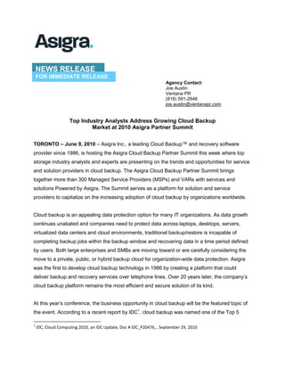 NEWS RELEASE<br />FOR IMMEDIATE RELEASE<br />                Agency Contact:                Joe Austin                Ventana PR                (818) 591-2646                joe.austin@ventanapr.com<br />Top Industry Analysts Address Growing Cloud Backup <br />Market at 2010 Asigra Partner Summit<br />TORONTO – June 9, 2010 – Asigra Inc., a leading Cloud Backup™ and recovery software provider since 1986, is hosting the Asigra Cloud Backup Partner Summit this week where top storage industry analysts and experts are presenting on the trends and opportunities for service and solution providers in cloud backup. The Asigra Cloud Backup Partner Summit brings together more than 300 Managed Service Providers (MSPs) and VARs with services and solutions Powered by Asigra. The Summit serves as a platform for solution and service providers to capitalize on the increasing adoption of cloud backup by organizations worldwide.<br />Cloud backup is an appealing data protection option for many IT organizations. As data growth continues unabated and companies need to protect data across laptops, desktops, servers, virtualized data centers and cloud environments, traditional backup/restore is incapable of completing backup jobs within the backup window and recovering data in a time period defined by users. Both large enterprises and SMBs are moving toward or are carefully considering the move to a private, public, or hybrid backup cloud for organization-wide data protection. Asigra was the first to develop cloud backup technology in 1986 by creating a platform that could deliver backup and recovery services over telephone lines. Over 20 years later, the company’s cloud backup platform remains the most efficient and secure solution of its kind. <br />At this year’s conference, the business opportunity in cloud backup will be the featured topic of the event. According to a recent report by IDC, cloud backup was named one of the Top 5 applications in the cloud computing space by more than 500 SMBs and enterprises surveyed. Organizations are making the shift toward cloud backup for IT cost containment, simple deployment, usability, data mobility, and continuous access to the latest software features and functionality. Cloud backup enables IT users to quickly harness the power of this new IT platform to streamline operations and reduce costs. For resource constrained organizations, and industries with compliance mandates that are looking to improve their backup processes, the cloud backup model can deliver secure, reliable, predictable and high-performance data protection.<br />The lineup of presenters at this year’s Asigra Partner Summit features the top tier of storage market and research analysts and industry thought leaders. Featured speakers include Lauren Whitehouse, Senior Analyst with the Enterprise Strategy Group; Tim Harmon, Senior Analyst, Forrester Research; Dave Russell, Research Vice President at Gartner; Marc Staimer, Founder, Senior Analyst and CDS at Dragon Slayer Consulting; and Curtis Preston, Executive Editor at BackupCentral.com and independent backup expert. These industry experts will present on trends in cloud backup and provide industry insight to reveal business opportunities for MSPs and VARs.<br /> In addition to the formal presentations, the conference offers attendees an interactive experience with open discussions, moderated partner panels and educational lectures. The Asigra Cloud Backup Partner Summit provides a unique dual-track program with sessions that focus not only on cloud backup technology but on business development and best practices as well. <br />“The two most compelling IT topics of the past year have been how to leverage the cloud and virtualization to slash costs and improve efficiency,” said Asigra CEO David Farajun. “This forum offers an opportunity for our partners to learn how these two technologies can be accessed to transform backup infrastructure and how these trends can be leveraged to grow their business.”<br />The Asigra Cloud Backup platform is a revolutionary backup architecture optimized for cloud computing and designed to offer backup efficiencies unavailable with traditional backup architecture by allowing companies to capture less, ingest less, and store less data -- reducing the amount of backup assets you buy, manage and maintain. Asigra Cloud Backup technology can be leveraged as a software or SaaS to optimize, economize and modernize the backup infrastructure.<br />For more information about the Asigra Cloud Backup Partner Summit contact the company at 416.736.8111 or email info@asigra.com.<br />Tweet This: Top Industry Analysts Address Growing Cloud Backup Market <br />at 2010 Asigra Partner Summit<br />Follow Asigra on Twitter at: http://twitter.com/asigra<br />Resources<br />Why Cloud Backup/Recovery WILL be Your Data Protection<br />Agentless Backup is Not a Myth<br />Enterprise Strategy Group (ESG) Field Audit Report: Asigra<br />Product Advisor: Interactive Tool for Configuring Asigra in Your Environment<br />About Asigra<br />Asigra transforms the way businesses manage and protect their data by delivering market leading cloud backup solutions that seamlessly and efficiently manage, scale and deliver data protection services. Asigra Cloud Backup™ is built for new and existing MSPs/VARs who focus on data protection, IT constrained organizations, and industries with compliance mandates that are looking to improve their backup with a secure, reliable and predictable data protection cloud backup model. With 25 years of experience as backup/recovery pioneers, Asigra technology protects more than 100,000 sites globally ranging from the Global 100 to SMBs. The world’s largest and most profitable service providers including CDW, HP and Terremark Worldwide power their cloud backup services using Asigra technology. Asigra is headquartered in Toronto, Canada, with offices globally. For more information, visit www.asigra.com.<br />                    ###<br />Asigra and the Asigra logo are trademarks of Asigra Inc. All other brand and<br />product names are, or may be, trademarks of their respective owners.<br />
