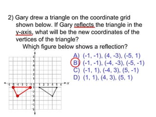 2) Gary drew a triangle on the coordinate grid shown below. If Gary reflects the triangle in the y-axis, what will be the new coordinates of the vertices of the triangle?   Which figure below shows a reflection? A)  (-1, -1), (4, -3), (-5, 1) B)  (-1, -1), (-4, -3), (-5, -1) C)  (-1, 1), (-4, 3), (5, -1) D)  (1, 1), (4, 3), (5, 1) 