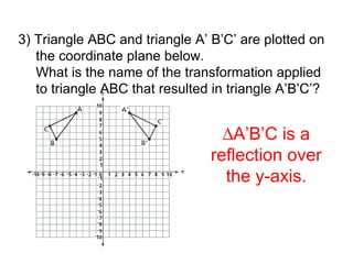 3) Triangle ABC and triangle A’ B’C’ are plotted on the coordinate plane below. What is the name of the transformation applied to triangle ABC that resulted in triangle A’B’C’?  A’B’C is a reflection over the y-axis. 
