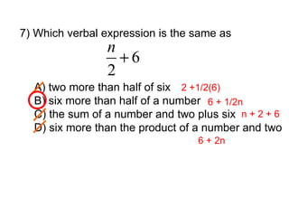7) Which verbal expression is the same as A) two more than half of six B) six more than half of a number C) the sum of a number and two plus six D) six more than the product of a number and two 2 +1/2(6) 6 + 1/2n n + 2 + 6 6 + 2n 