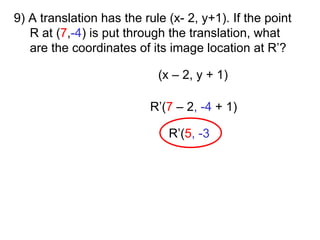 9) A translation has the rule (x- 2, y+1). If the point R at ( 7 , -4 ) is put through the translation, what are the coordinates of its image location at R’? (x – 2, y + 1) R’( 7   – 2 , -4  + 1) R’( 5 , -3 