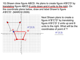10) Shawn drew figure ABCD. He plans to create figure A'B'C'D' by translating figure ABCD 6 units down and 4 units to the right. On the coordinate plane below, draw and label Shawn's figure A'B'C'D'. (MARCH 2009) D’ A’ B’ C’ Next Shawn plans to create a figure A”B”C”D” by translating figure A’B’C’D’ 2 units up and 8 units to the right. What will be the coordinates of point A’’? A’’(3,3) A’’(3,3) 