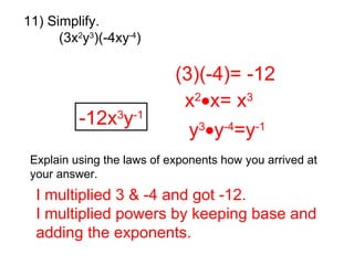 11) Simplify. (3x 2 y 3 )(-4xy -4 ) (3)(-4)= -12 x 2  x= x 3 y 3  y -4 =y -1 -12x 3 y -1 Explain using the laws of exponents how you arrived at your answer. I multiplied 3 & -4 and got -12.  I multiplied powers by keeping base and adding the exponents.   