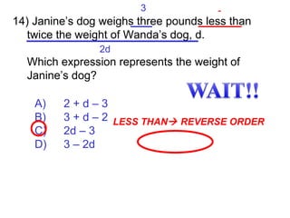 A) 2 + d – 3 B) 3 + d – 2 C) 2d – 3 D) 3 – 2d 14) Janine’s dog weighs three pounds less than twice the weight of Wanda’s dog, d.  Which expression represents the weight of Janine’s dog? 3 - 2d LESS THAN   REVERSE ORDER 3 - 2d 