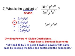 2) What is the quotient of  ? 3x 2 y 2 z 2 3x 2 y 4 z 5 12x 2 y 2 z 2 12x 2 y 4 z 5 DIVIDE Dividing Powers    Divide Coefficients.   Keep Base & Subtract Exponents “ I divided 18 by 6 to get 3. I divided powers with same  base by keeping the base and subtracted the exponents.” 