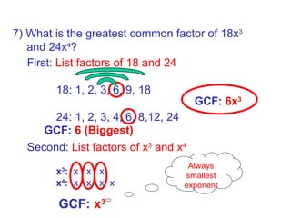 Always smallest exponent GCF:  6 (Biggest) Second:  List factors of x 3  and x 4   x 3 :   x  x  x  x 4 :   x  x  x  x  GCF:  6x 3 7) What is the greatest common factor of 18x 3 and 24x 4 ? GCF:  x 3 First:  List factors of 18 and 24   18: 1, 2, 3, 6, 9, 18 24: 1, 2, 3, 4, 6, 8,12, 24 