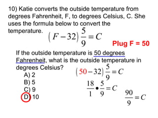 10) Katie converts the outside temperature from degrees Fahrenheit, F, to degrees Celsius, C. She uses the formula below to convert the  temperature. If the outside temperature is 50 degrees Fahrenheit, what is the outside temperature in degrees Celsius? A) 2 B) 5 C) 9 D) 10 Plug F = 50 