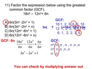 11)  Factor the expression below using the greatest common factor (GCF). 18n 6  – 12n 4 + 6n A) 6n(3n 5  -2n 3  + 1)  B) 6n(3n 5  -2n 3  + n) C) 6n(12n 6  -6n 3  + 1)  D) 6n(12n 6  -6n 3  + n) GCF: 18:1, 2, 3, 6, 9, 18 12: 1, 2, 3, 4 ,6, 12 6: 1,  2, 2, 3, 6 GCF: n 6 : n ,n , n , n ,n ,n n 4 : n ,n ,n ,n n:  n You can check by multplying answer out GCF: 6n 3n(  ?  ) =18n 6  -12n 4  +3n 