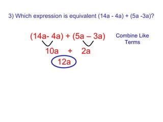 3) Which expression is equivalent (14a - 4a) + (5a -3a)? Combine Like Terms 10a  +  2a (14a- 4a) + (5a – 3a)  12a 