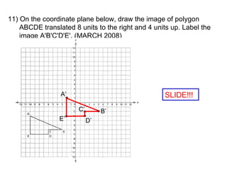 11) On the coordinate plane below, draw the image of polygon ABCDE translated 8 units to the right and 4 units up. Label the image A'B'C'D'E'. (MARCH 2008) SLIDE!!! A’ B’ E’ D’ C’ 