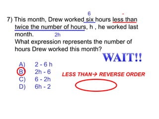 A) 2 - 6 h B) 2h - 6 C) 6 - 2h D) 6h - 2 7) This month, Drew worked six hours less than twice the number of hours, h , he worked last month. What expression represents the number of hours Drew worked this month? 6 - 2h LESS THAN   REVERSE ORDER 6 - 2h 