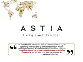Funding | Growth | Leadership


We started Astia to address the issue of women's access to capital,
    specifically venture capital by women entrepreneurs building
technology companies. It was based on two fundamental principles:
  that gender should not be part of the equation of calculating
     business risk and that there is an objective of giving back.
                                  - Cate Muther, Founder, Astia
 