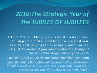ELev 25:9  Then you shall cause the trumpet of the Jubilee to sound on the tenth  day of the seventh month; on the Day of Atonement you shall make the trumpet to sound throughout all your land. Lev 25:10  And you shall consecrate the fiftieth year, and proclaim liberty throughout  all the land to all its inhabitants. It shall be a Jubilee for you; and each of you shall return to his possession, and each of you shall return to his family. 