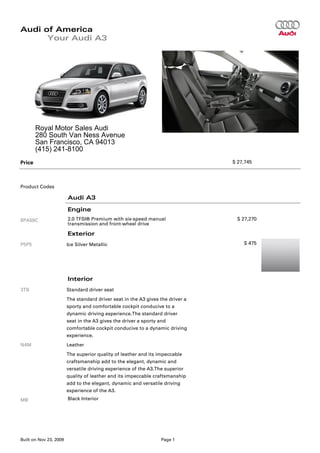 Audi of America
      Your Audi A3




        Royal Motor Sales Audi
        280 South Van Ness Avenue
        San Francisco, CA 94013
        (415) 241-8100
Price                                                                           $ 27,745




Product Codes

                        Audi A3

                        Engine
8PA59C                  2.0 TFSI® Premium with six-speed manual                  $ 27,270
                        transmission and front-wheel drive

                        Exterior
P5P5                    Ice Silver Metallic                                         $ 475




                        Interior
3TB                     Standard driver seat
                        The standard driver seat in the A3 gives the driver a
                        sporty and comfortable cockpit conducive to a
                        dynamic driving experience.The standard driver
                        seat in the A3 gives the driver a sporty and
                        comfortable cockpit conducive to a dynamic driving
                        experience.
N4M                     Leather
                        The superior quality of leather and its impeccable
                        craftsmanship add to the elegant, dynamic and
                        versatile driving experience of the A3.The superior
                        quality of leather and its impeccable craftsmanship
                        add to the elegant, dynamic and versatile driving
                        experience of the A3.
MB                      Black Interior




Built on Nov 23, 2009                                            Page 1
 
