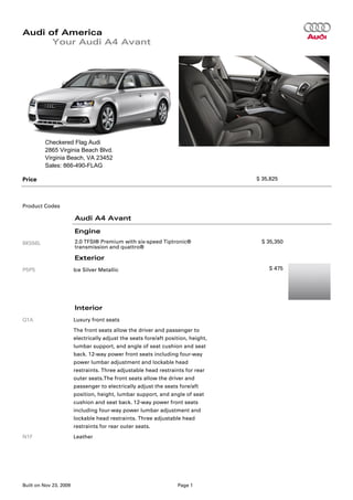 Audi of America
      Your Audi A4 Avant




         Checkered Flag Audi
         2865 Virginia Beach Blvd.
         Virginia Beach, VA 23452
         Sales: 866-490-FLAG

Price                                                                              $ 35,825




Product Codes

                        Audi A4 Avant

                        Engine
8K556L                  2.0 TFSI® Premium with six-speed Tiptronic®                 $ 35,350
                        transmission and quattro®

                        Exterior
P5P5                    Ice Silver Metallic                                            $ 475




                        Interior
Q1A                     Luxury front seats
                        The front seats allow the driver and passenger to
                        electrically adjust the seats fore/aft position, height,
                        lumbar support, and angle of seat cushion and seat
                        back. 12-way power front seats including four-way
                        power lumbar adjustment and lockable head
                        restraints. Three adjustable head restraints for rear
                        outer seats.The front seats allow the driver and
                        passenger to electrically adjust the seats fore/aft
                        position, height, lumbar support, and angle of seat
                        cushion and seat back. 12-way power front seats
                        including four-way power lumbar adjustment and
                        lockable head restraints. Three adjustable head
                        restraints for rear outer seats.
N1F                     Leather




Built on Nov 23, 2009                                              Page 1
 