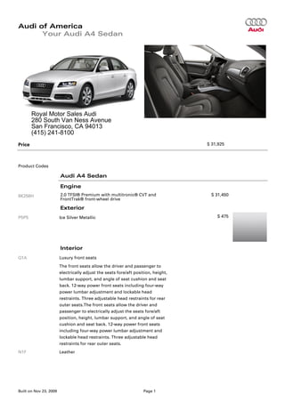 Audi of America
      Your Audi A4 Sedan




        Royal Motor Sales Audi
        280 South Van Ness Avenue
        San Francisco, CA 94013
        (415) 241-8100
Price                                                                              $ 31,925




Product Codes

                        Audi A4 Sedan

                        Engine
8K256H                  2.0 TFSI® Premium with multitronic® CVT and                 $ 31,450
                        FrontTrak® front-wheel drive

                        Exterior
P5P5                    Ice Silver Metallic                                            $ 475




                        Interior
Q1A                     Luxury front seats
                        The front seats allow the driver and passenger to
                        electrically adjust the seats fore/aft position, height,
                        lumbar support, and angle of seat cushion and seat
                        back. 12-way power front seats including four-way
                        power lumbar adjustment and lockable head
                        restraints. Three adjustable head restraints for rear
                        outer seats.The front seats allow the driver and
                        passenger to electrically adjust the seats fore/aft
                        position, height, lumbar support, and angle of seat
                        cushion and seat back. 12-way power front seats
                        including four-way power lumbar adjustment and
                        lockable head restraints. Three adjustable head
                        restraints for rear outer seats.
N1F                     Leather




Built on Nov 23, 2009                                              Page 1
 