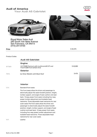 Audi of America
      Your Audi A5 Cabriolet




        Royal Motor Sales Audi
        280 South Van Ness Avenue
        San Francisco, CA 94013
        (415) 241-8100
Price                                                                              $ 42,475




Product Codes

                        Audi A5 Cabriolet

                        Engine
8F756H                  2.0 TFSI® Premium with multitronic® CVT and                 $ 42,000
                        FrontTrak® front-wheel drive

                        Exterior
P5PA                    Ice Silver Metallic with Black Roof                            $ 475




                        Interior
Q1A                     Standard front seats
                        The front seats allow the driver and passenger to
                        electrically adjust the seats fore/aft position, height,
                        lumbar support, and angle of seat cushion and seat
                        back. 12-way power front seats including four-way
                        power lumbar adjustment and lockable head
                        restraints. Three adjustable head restraints for rear
                        outer seats.The front seats allow the driver and
                        passenger to electrically adjust the seats fore/aft
                        position, height, lumbar support, and angle of seat
                        cushion and seat back. 12-way power front seats
                        including four-way power lumbar adjustment and
                        lockable head restraints. Three adjustable head
                        restraints for rear outer seats.
N1F                     Leather




Built on Nov 23, 2009                                              Page 1
 