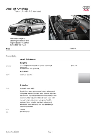 Audi of America
      Your Audi A6 Avant




        Checkered Flag Audi
        2865 Virginia Beachy Blvd.
        Virginia Beach, VA 23452
        Sales: 866-490-FLAG

Price                                                                          $ 53,310




Product Codes

                        Audi A6 Avant

                        Engine
4F55VL                  3.0 TFSI® Premium with six-speed Tiptronic®             $ 53,310
                        automatic
                        transmission and quattro®

                        Exterior
P5P5                    Ice Silver Metallic




                        Interior
Q1A                     Standard front seats
                        Sporty front seats with manual height adjustment
                        using new flexible up/down lever, variable seat-back
                        adjustment, adjustable head restraints and four-way
                        electric lumbar adjustmentSporty front seats with
                        manual height adjustment using new flexible
                        up/down lever, variable seat-back adjustment,
                        adjustable head restraints and four-way electric
                        lumbar adjustment
N1F                     Leather
GD                      Black Interior




Built on Nov 23, 2009                                           Page 1
 
