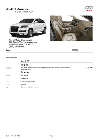 Audi of America
      Your Audi Q7




     Royal Motor Sales Audi
     280 South Van Ness Avenue
     San Francisco, CA 94013
     (415) 241-8100
Price                                                                                       $ 50,900




Product Codes

                        Audi Q7

                        Engine
4LB5RL                  3.0 TDI® Premium with six-speed Tiptronic® automatic transmission              $ 50,900
                        and quattro®

                        Exterior
T9T9                    Ibis White
                        Interior
Q1A                     Comfort front seats
N1F                     Leather
FV                      Cardamom Beige Interior




Built on Nov 23, 2009                                         Page 1
 