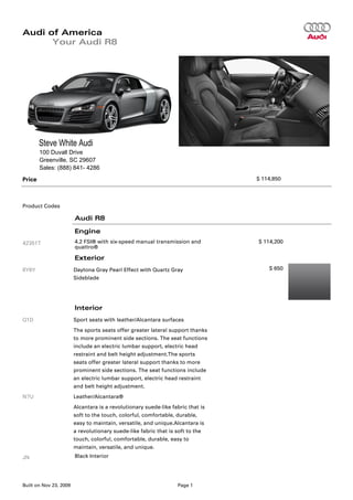 Audi of America
      Your Audi R8




        Steve White Audi
        100 Duvall Drive
        Greenville, SC 29607
        Sales: (888) 841- 4286
Price                                                                            $ 114,850




Product Codes

                        Audi R8

                        Engine
42351T                  4.2 FSI® with six-speed manual transmission and          $ 114,200
                        quattro®

                        Exterior
6Y6Y                    Daytona Gray Pearl Effect with Quartz Gray                   $ 650
                        Sideblade




                        Interior
Q1D                     Sport seats with leather/Alcantara surfaces
                        The sports seats offer greater lateral support thanks
                        to more prominent side sections. The seat functions
                        include an electric lumbar support, electric head
                        restraint and belt height adjustment.The sports
                        seats offer greater lateral support thanks to more
                        prominent side sections. The seat functions include
                        an electric lumbar support, electric head restraint
                        and belt height adjustment.
N7U                     Leather/Alcantara®
                        Alcantara is a revolutionary suede-like fabric that is
                        soft to the touch, colorful, comfortable, durable,
                        easy to maintain, versatile, and unique.Alcantara is
                        a revolutionary suede-like fabric that is soft to the
                        touch, colorful, comfortable, durable, easy to
                        maintain, versatile, and unique.
JN                      Black Interior




Built on Nov 23, 2009                                             Page 1
 