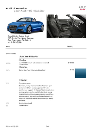 Audi of America
      Your Audi TTS Roadster




   Royal Motor Sales Audi
   280 South Van Ness Avenue
   San Francisco, CA 94013
   (415) 241-8100

Price                                                                           $ 49,375




Product Codes

                        Audi TTS Roadster

                        Engine
8J954L                  2.0 TFSI® Premium with six-speed S tronic®               $ 48,900
                        transmission

                        Exterior
5NPA                    Sprint Blue Pearl Effect with Black Roof                    $ 475




                        Interior
Q1D                     Front sport seats
                        Standard, racing inspired Leather/Alcantara sport
                        seats reward front seat occupants with both
                        comfort and support. A choice of distinctive leather
                        seating options is also available.Standard, racing
                        inspired Leather/Alcantara sport seats reward front
                        seat occupants with both comfort and support. A
                        choice of distinctive leather seating options is also
                        available.
N7U                     Leather/Alcantara®
ZM                      Black Interior




Built on Nov 23, 2009                                              Page 1
 