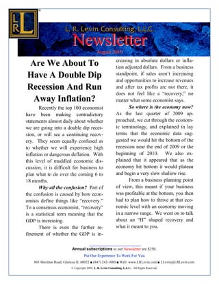 Newsletter          August 2010
                                                              creasing in absolute dollars or infla-
Are We About To                                               tion adjusted dollars. From a business
Have A Double Dip                                             standpoint, if sales aren’t increasing
                                                              and opportunities to increase revenues
Recession And Run                                             and after tax profits are not there, it
                                                              does not feel like a “recovery,” no
 Away Inflation?                                              matter what some economist says.
       Recently the top 100 economist                                So where is the economy now?
have been making contradictory                                As the last quarter of 2009 ap-
statements almost daily about whether                         proached, we cut through the econom-
we are going into a double dip reces-                         ic terminology, and explained in lay
sion, or will see a continuing recov-                         terms that the economic data sug-
ery. They seem equally confused as                            gested we would hit the bottom of the
to whether we will experience high                            recession near the end of 2009 or the
inflation or dangerous deflation. With                        beginning of 2010. We also ex-
this level of muddled economic dis-                           plained that it appeared that as the
cussion, it is difficult for business to                      economy hit bottom it would plateau
plan what to do over the coming 6 to                          and begin a very slow shallow rise.
18 months.                                                           From a business planning point
       Why all the confusion? Part of                         of view, this meant if your business
the confusion is caused by how econ-                          was profitable at the bottom, you then
omists define things like “recovery.”                         had to plan how to thrive at that eco-
To a consensus economist, “recovery”                          nomic level with an economy moving
is a statistical term meaning that the                        in a narrow range. We went on to talk
GDP is increasing.                                            about an “H” shaped recovery and
       There is even the further re-                          what it meant to you.
finement of whether the GDP is in-

                          Annual subscriptions to our Newsletter are $250.
                                    Put Our Experience To Work For You
    803 Sheridan Road, Glencoe IL 60022 ■ (847) 242-1000 ■ Web: www.LRLevin.com ■ LLevin@LRLevin.com
                          © Copyright 2009, L. R. Levin Consulting, L.L.C.. All Rights Reserved.
 