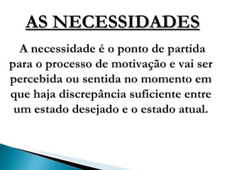AS NECESSIDADES A necessidade é o ponto de partida para o processo de motivação e vai ser percebida ou sentida no momento em que haja discrepância suficiente entre um estado desejado e o estado atual. 