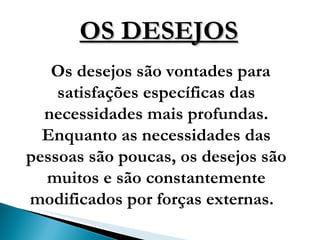 OS DESEJOS Os   desejos são vontades para satisfações específicas das necessidades mais profundas. Enquanto as necessidades das pessoas são poucas, os desejos são muitos e são constantemente modificados por forças externas.  