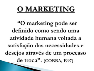 O MARKETING “ O marketing pode ser definido como sendo uma atividade humana voltada a satisfação das necessidades e desejos através de um processo de troca”.  (COBRA, 1997)  
