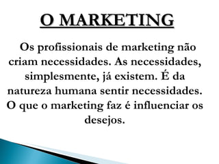 O MARKETING Os profissionais de marketing não criam necessidades. As necessidades, simplesmente, já existem. É da natureza humana sentir necessidades. O que o marketing faz é influenciar os desejos. 