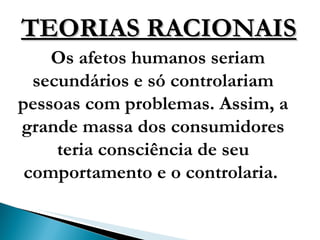 TEORIAS RACIONAIS Os afetos humanos seriam secundários e só controlariam pessoas com problemas. Assim, a grande massa dos consumidores teria consciência de seu comportamento e o controlaria.  