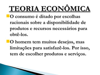TEORIA ECONÔMICA O consumo é ditado por escolhas racionais sobre a disponibilidade de produtos e recursos necessários para obtê-los.  O homem tem muitos desejos, mas limitações para satisfazê-los. Por isso, tem de escolher produtos e serviços. 
