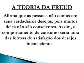A TEORIA DA FREUD Afirma que as pessoas não conhecem seus verdadeiros desejos, pois muitos deles não são conscientes. Assim, o comportamento de consumo seria uma das formas de satisfação dos desejos inconscientes . 