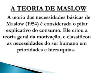 A TEORIA DE MASLOW A teoria das necessidades básicas de Maslow (1954) é considerada o pilar explicativo do consumo. Ele criou a teoria geral da motivação, e classificou as necessidades do ser humano em prioridades e hierarquias.  