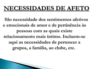NECESSIDADES DE AFETO São necessidade dos sentimentos afetivos e emocionais de amor e de pertinência às pessoas com as quais existe relacionamento mais íntimo. Incluem-se aqui as necessidades de pertencer a grupos, a família, ao clube, etc.  