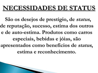 NECESSIDADES DE STATUS São os desejos de prestígio, de  status , de reputação, sucesso, estima dos outros e de auto-estima. Produtos como carros especiais, bebidas e jóias, são apresentados como benefícios de  status , estima e reconhecimento. 