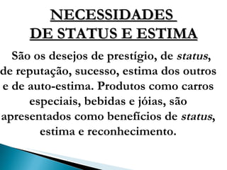 NECESSIDADES  DE STATUS E ESTIMA São os desejos de prestígio, de  status , de reputação, sucesso, estima dos outros e de auto-estima. Produtos como carros especiais, bebidas e jóias, são apresentados como benefícios de  status , estima e reconhecimento. 