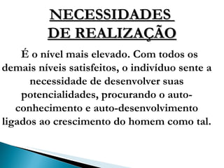 NECESSIDADES  DE REALIZAÇÃO É o nível mais elevado. Com todos os demais níveis satisfeitos, o indivíduo sente a necessidade de desenvolver suas potencialidades, procurando o auto-conhecimento e auto-desenvolvimento ligados ao crescimento do homem como tal. 