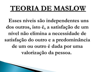 TEORIA DE MASLOW Esses níveis são independentes uns dos outros, isto é, a satisfação de um nível não elimina a necessidade de satisfação do outro e a predominância de um ou outro é dada por uma valorização da pessoa.  